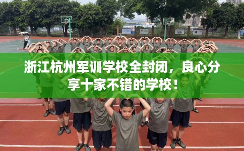 浙江杭州军训学校全封闭，良心分享十家不错的学校！
