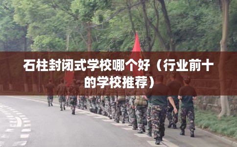 石柱封闭式学校哪个好（行业前十的学校推荐）