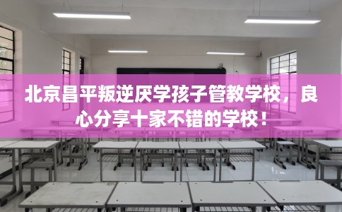 北京昌平叛逆厌学孩子管教学校，良心分享十家不错的学校！