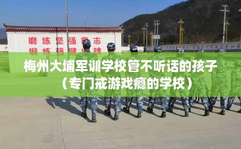 梅州大埔军训学校管不听话的孩子（专门戒游戏瘾的学校）