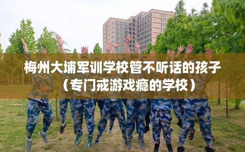 梅州大埔军训学校管不听话的孩子（专门戒游戏瘾的学校）