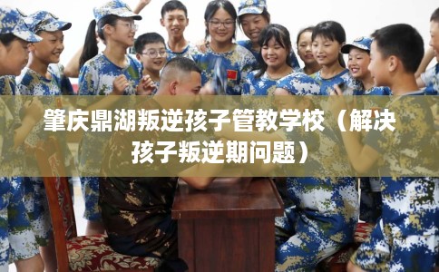 肇庆鼎湖叛逆孩子管教学校（解决孩子叛逆期问题）