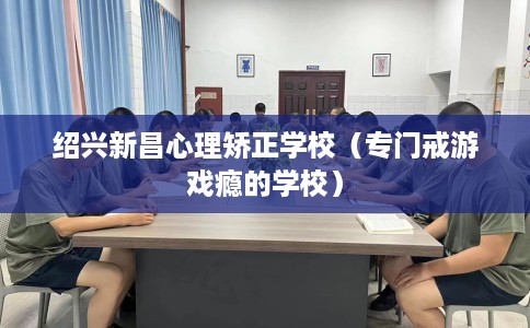 绍兴新昌心理矫正学校（专门戒游戏瘾的学校）