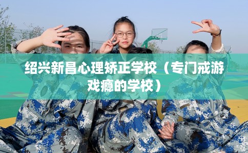绍兴新昌心理矫正学校（专门戒游戏瘾的学校）