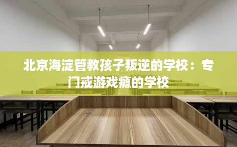 北京海淀管教孩子叛逆的学校：专门戒游戏瘾的学校