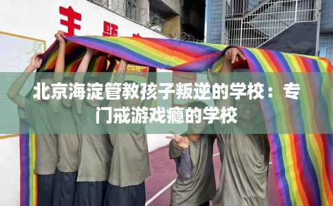 北京海淀管教孩子叛逆的学校：专门戒游戏瘾的学校