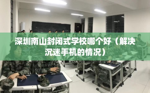 深圳南山封闭式学校哪个好(解决沉迷手机的情况) 深圳南山封闭式学校哪个好(解决沉迷手机的情况)