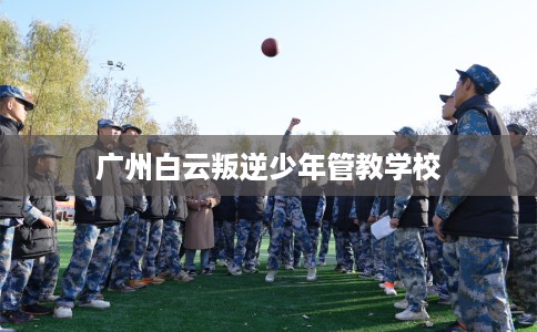 广州白云叛逆少年管教学校