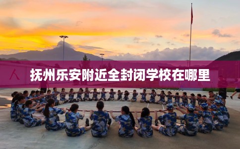 抚州乐安附近全封闭学校在哪里