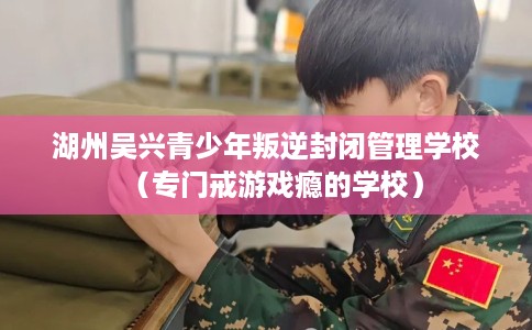 湖州吴兴青少年叛逆封闭管理学校（专门戒游戏瘾的学校）