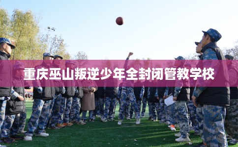 重庆巫山叛逆少年全封闭管教学校