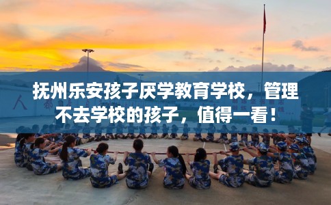 抚州乐安孩子厌学教育学校，管理不去学校的孩子，值得一看！