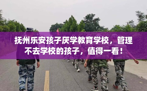 抚州乐安孩子厌学教育学校，管理不去学校的孩子，值得一看！