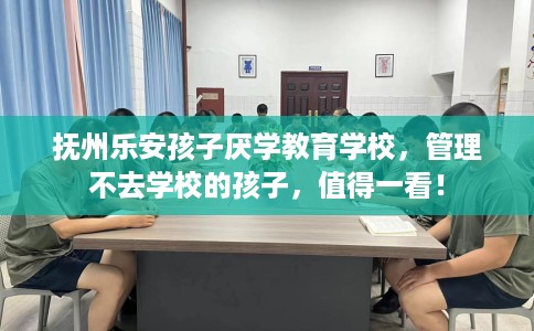 抚州乐安孩子厌学教育学校，管理不去学校的孩子，值得一看！