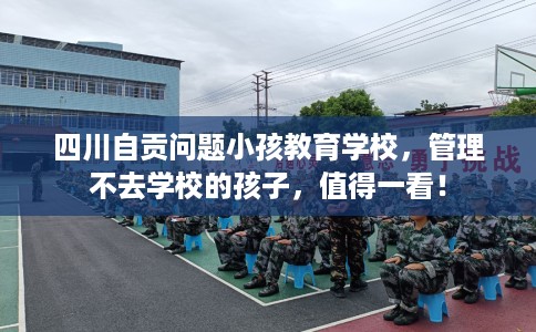 四川自贡问题小孩教育学校，管理不去学校的孩子，值得一看！