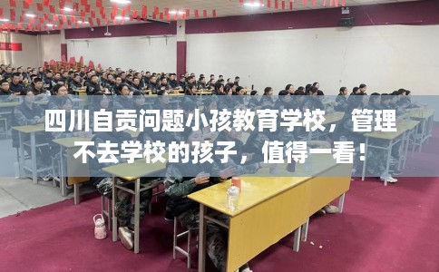 四川自贡问题小孩教育学校，管理不去学校的孩子，值得一看！