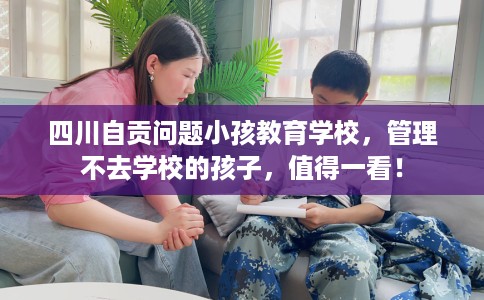 四川自贡问题小孩教育学校，管理不去学校的孩子，值得一看！