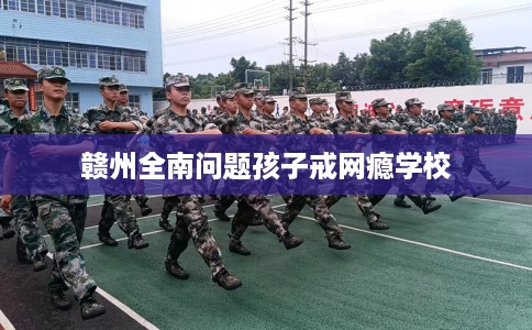 赣州全南问题孩子戒网瘾学校
