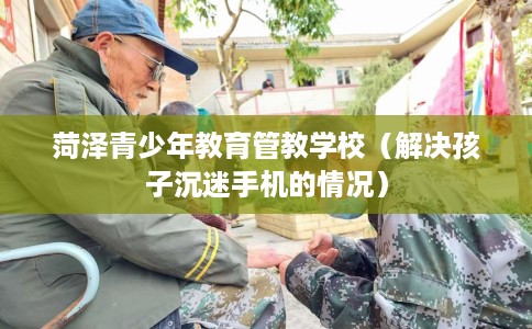 菏泽青少年教育管教学校（解决孩子沉迷手机的情况）