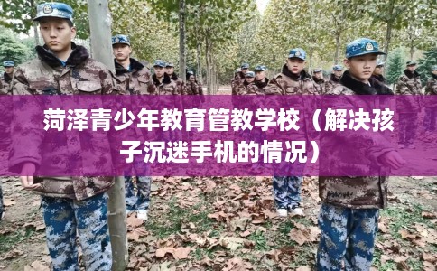 菏泽青少年教育管教学校（解决孩子沉迷手机的情况）