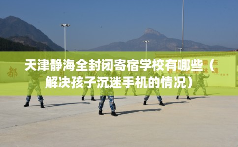 天津静海全封闭寄宿学校有哪些（解决孩子沉迷手机的情况）