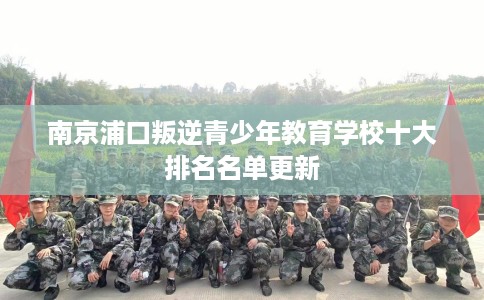 南京浦口叛逆青少年教育学校十大排名名单更新 南京浦口叛逆青少年教育学校十大排名名单更新