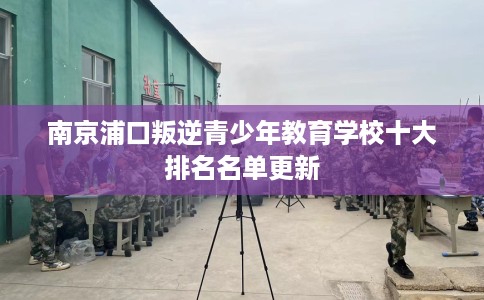 南京浦口叛逆青少年教育学校十大排名名单更新 南京浦口叛逆青少年教育学校十大排名名单更新