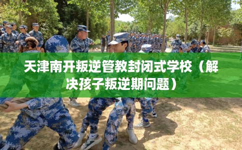 天津南开叛逆管教封闭式学校（解决孩子叛逆期问题）