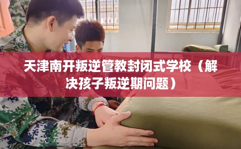天津南开叛逆管教封闭式学校（解决孩子叛逆期问题）