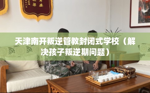 天津南开叛逆管教封闭式学校（解决孩子叛逆期问题）