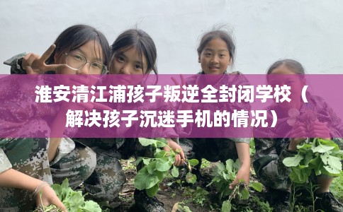 淮安清江浦孩子叛逆全封闭学校（解决孩子沉迷手机的情况）