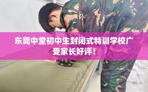 东莞中堂初中生封闭式特训学校广受家长好评！