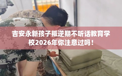 吉安永新孩子叛逆期不听话教育学校2026年你注意过吗！