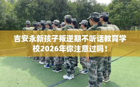 吉安永新孩子叛逆期不听话教育学校2026年你注意过吗！