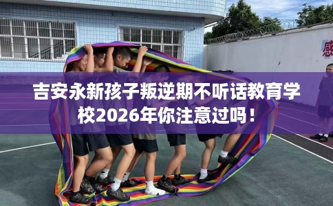 吉安永新孩子叛逆期不听话教育学校2026年你注意过吗！