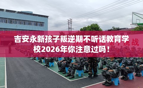 吉安永新孩子叛逆期不听话教育学校2026年你注意过吗！
