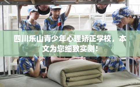 四川乐山青少年心理矫正学校，本文为您细致实测！