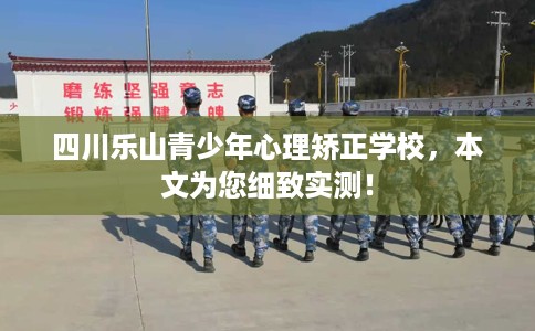 四川乐山青少年心理矫正学校，本文为您细致实测！