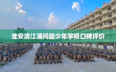 淮安清江浦问题少年学校口碑评价