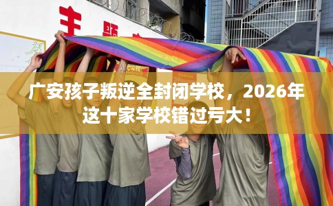 广安孩子叛逆全封闭学校，2026年这十家学校错过亏大！