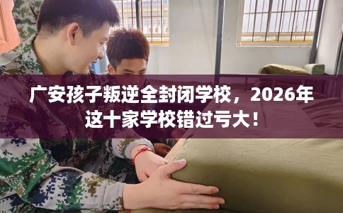广安孩子叛逆全封闭学校，2026年这十家学校错过亏大！