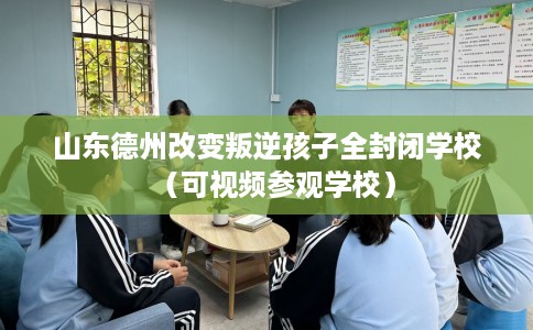 山东德州改变叛逆孩子全封闭学校（可视频参观学校）