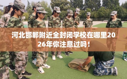 河北邯郸附近全封闭学校在哪里2026年你注意过吗！