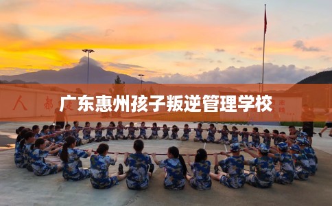 广东惠州孩子叛逆管理学校