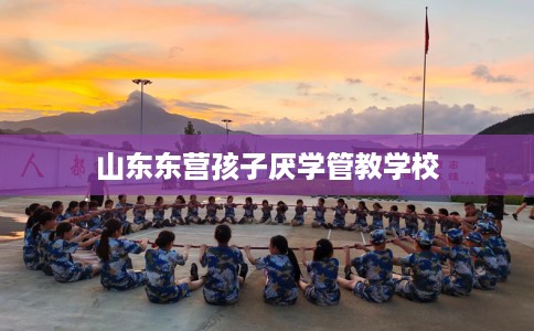 山东东营孩子厌学管教学校