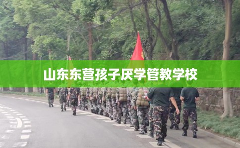 山东东营孩子厌学管教学校