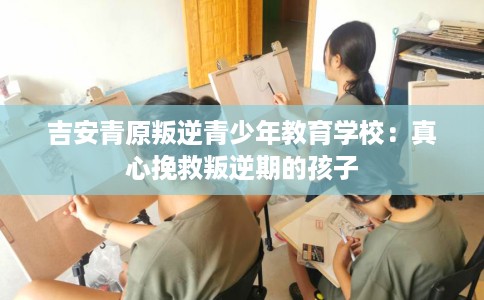 吉安青原叛逆青少年教育学校:真心挽救叛逆期的孩子 吉安青原叛逆青少年教育学校:真心挽救叛逆期的孩子