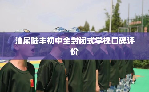 汕尾陆丰初中全封闭式学校口碑评价
