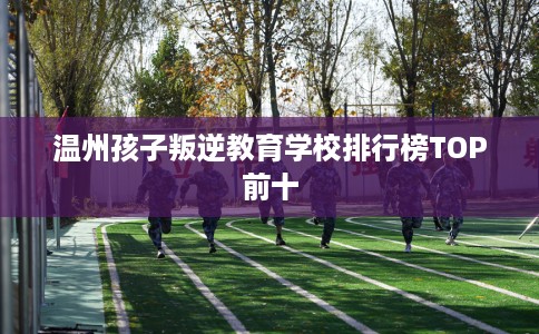 温州孩子叛逆教育学校排行榜TOP前十