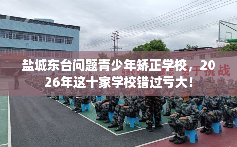 盐城东台问题青少年矫正学校,2026年这十家学校错过亏大! 盐城东台问题青少年矫正学校,2026年这十家学校错过亏大!